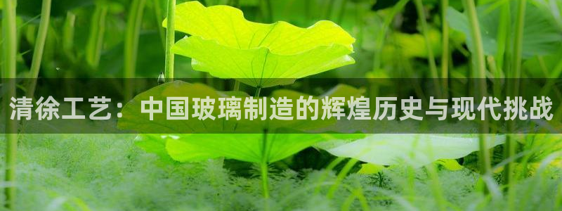 门徒娱乐右：清徐工艺：中国玻璃制造的辉煌历史与现代挑战