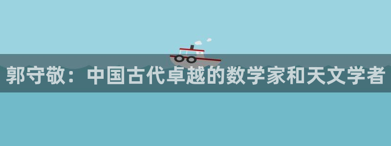 门徒娱乐平台骗子：郭守敬：中国古代卓越的数学家和天文学者