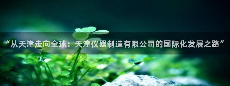 门徒娱乐官网：“从天津走向全球：天津仪器制造有限公司的国际化
