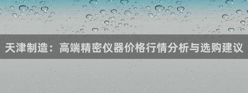 门徒娱乐链接是什么东西：天津制造：高端精密仪器价格行情分析与